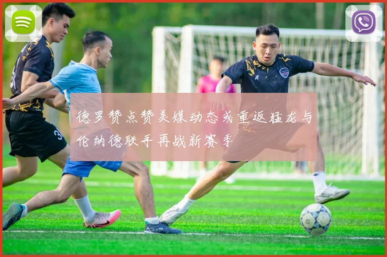 德罗赞点赞美媒动态或重返猛龙与伦纳德联手再战新赛季