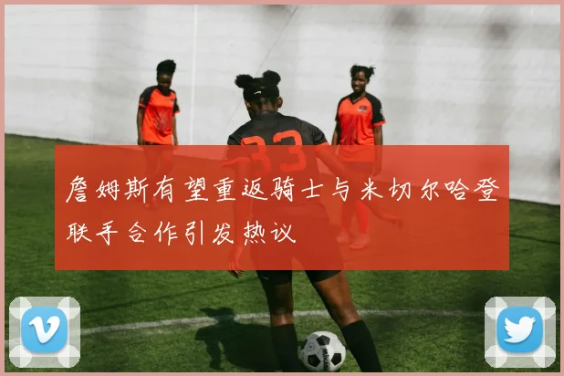 詹姆斯有望重返骑士与米切尔哈登联手合作引发热议