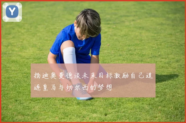 扬迪奥曼德谈未来目标激励自己追逐皇马与切尔西的梦想