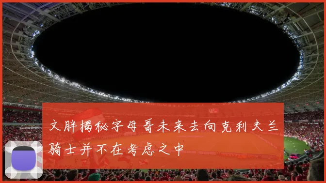 文胖揭秘字母哥未来去向克利夫兰骑士并不在考虑之中