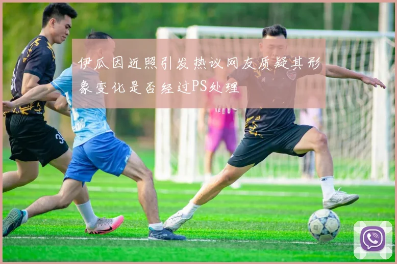 伊瓜因近照引发热议网友质疑其形象变化是否经过PS处理