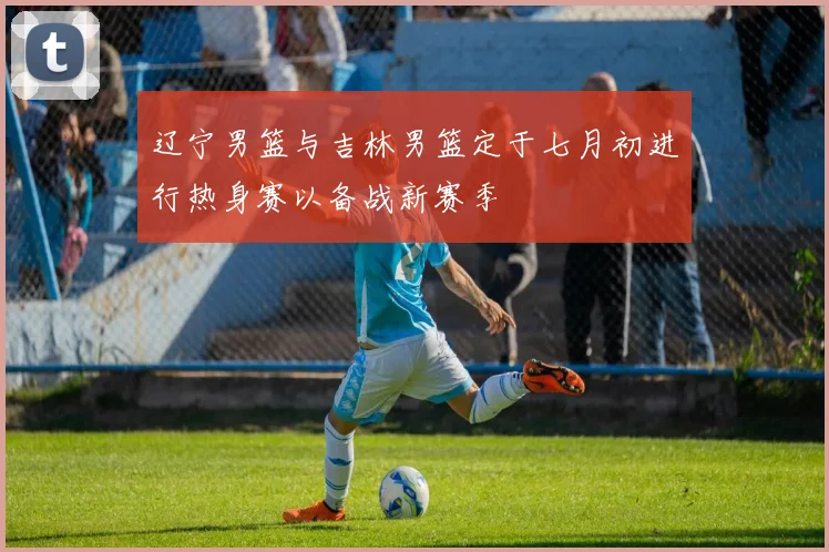 辽宁男篮与吉林男篮定于七月初进行热身赛以备战新赛季