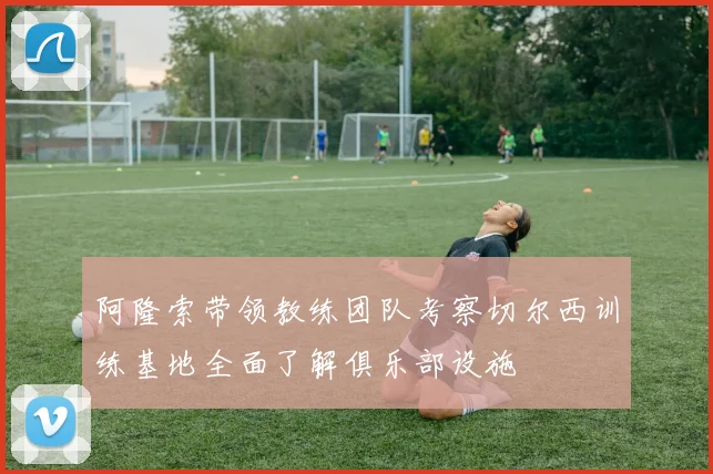 阿隆索带领教练团队考察切尔西训练基地全面了解俱乐部设施