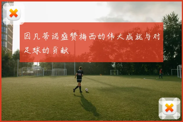 因凡蒂诺盛赞梅西的伟大成就与对足球的贡献