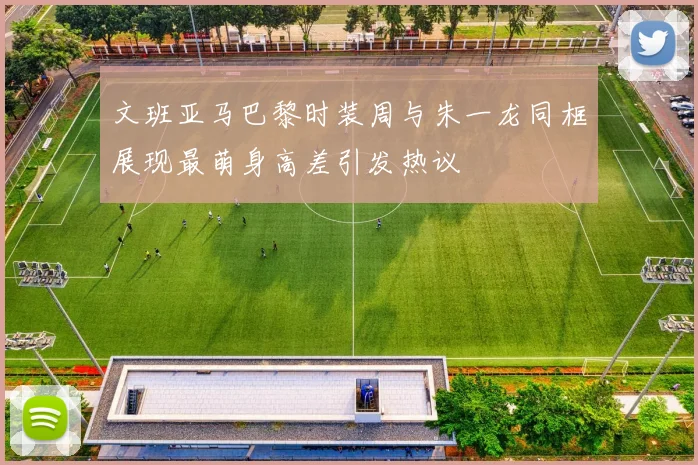 文班亚马巴黎时装周与朱一龙同框展现最萌身高差引发热议