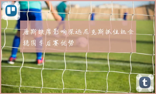 唐斯缺席影响深远尼克斯抓住机会稳固季后赛优势