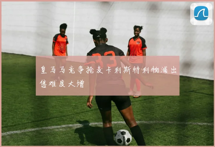 皇马马竞争抢麦卡利斯特利物浦出售难度大增