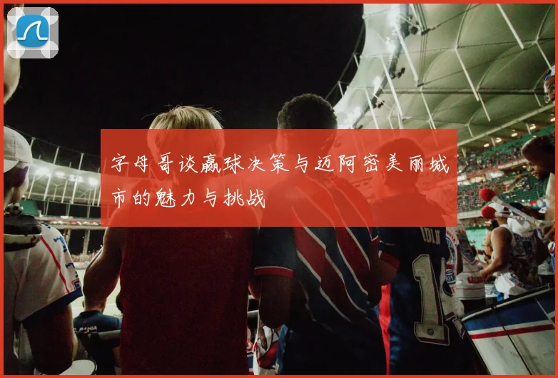 字母哥谈赢球决策与迈阿密美丽城市的魅力与挑战