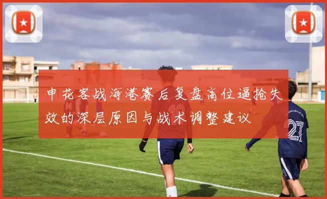 申花客战海港赛后复盘高位逼抢失效的深层原因与战术调整建议