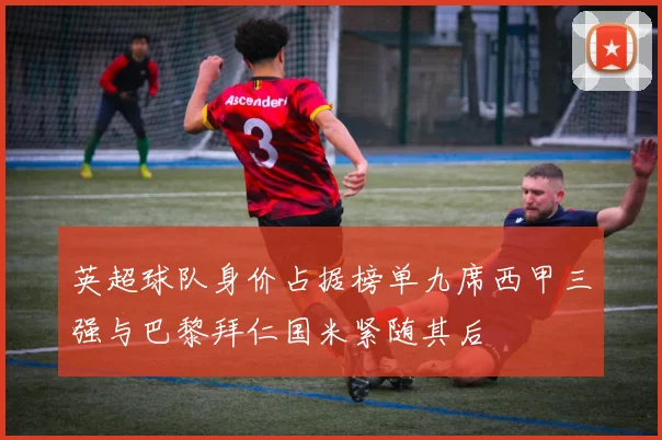 英超球队身价占据榜单九席西甲三强与巴黎拜仁国米紧随其后