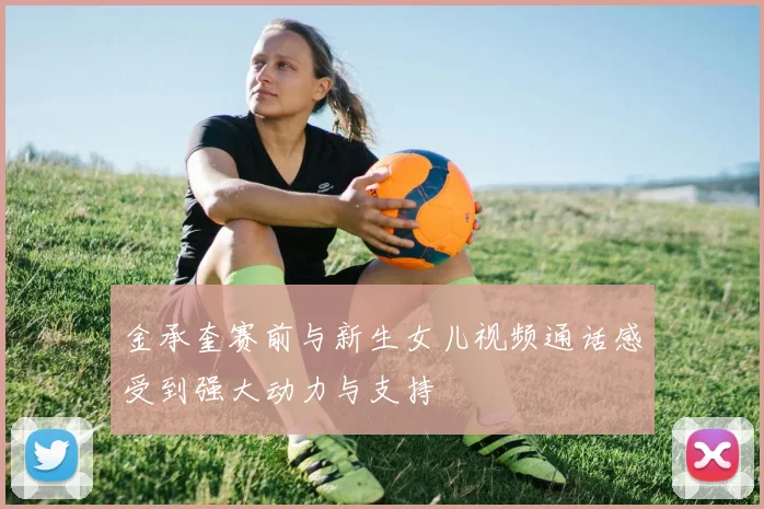 金承奎赛前与新生女儿视频通话感受到强大动力与支持