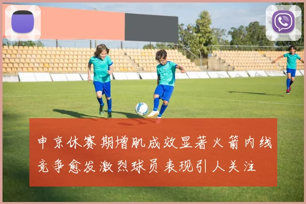 申京休赛期增肌成效显著火箭内线竞争愈发激烈球员表现引人关注