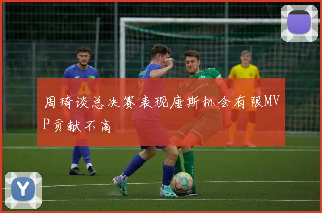周琦谈总决赛表现唐斯机会有限MVP贡献不高