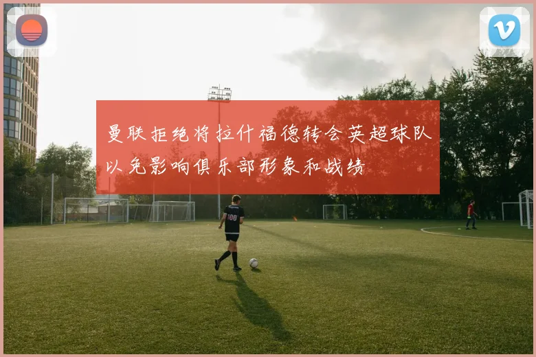 曼联拒绝将拉什福德转会英超球队以免影响俱乐部形象和战绩