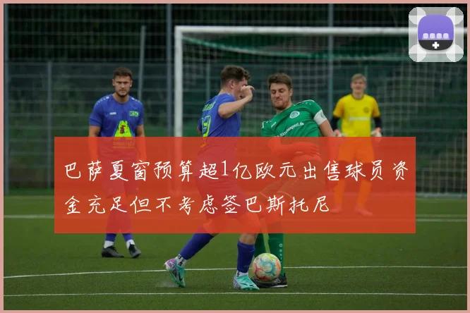 巴萨夏窗预算超1亿欧元出售球员资金充足但不考虑签巴斯托尼