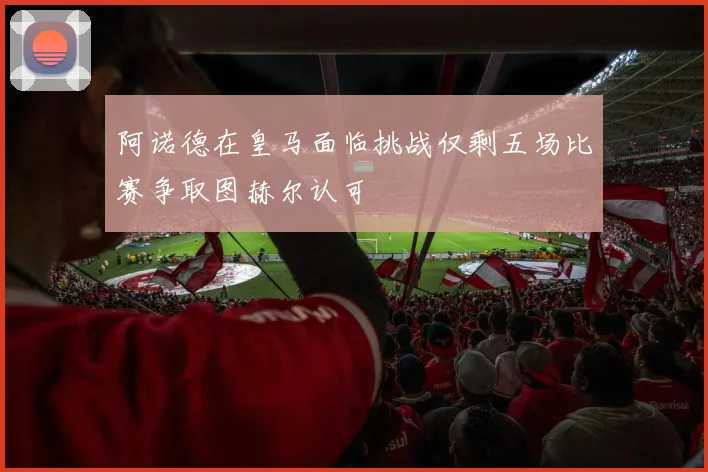 阿诺德在皇马面临挑战仅剩五场比赛争取图赫尔认可