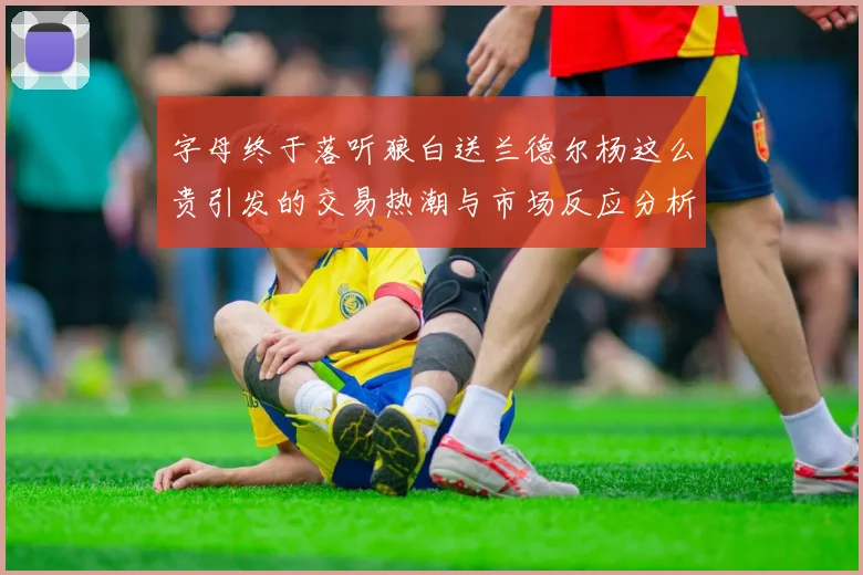 字母终于落听狼白送兰德尔杨这么贵引发的交易热潮与市场反应分析