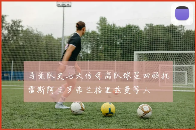 马竞队史七大传奇离队球星回顾托雷斯阿圭罗弗兰格里兹曼等人