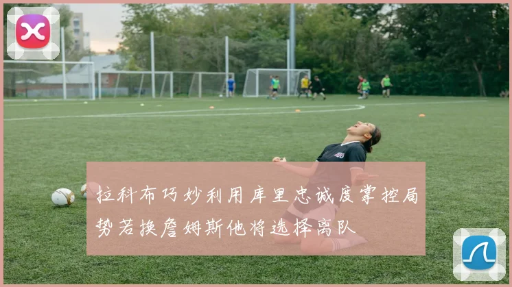 拉科布巧妙利用库里忠诚度掌控局势若换詹姆斯他将选择离队