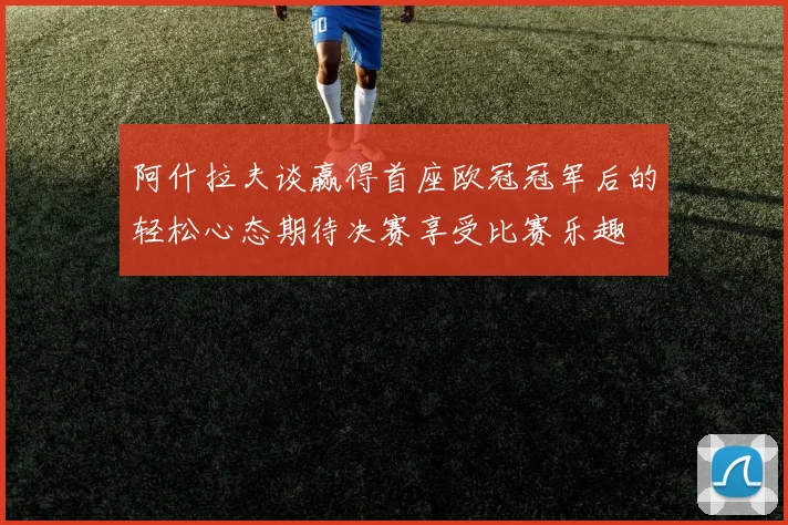 阿什拉夫谈赢得首座欧冠冠军后的轻松心态期待决赛享受比赛乐趣