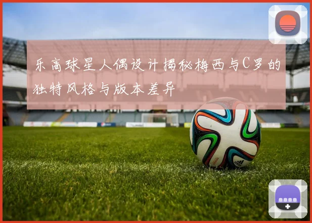 乐高球星人偶设计揭秘梅西与C罗的独特风格与版本差异