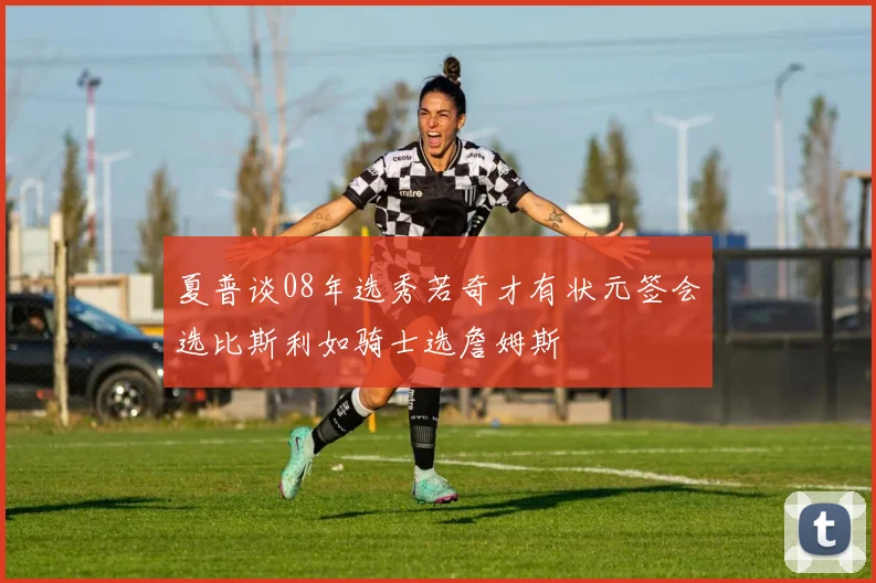 夏普谈08年选秀若奇才有状元签会选比斯利如骑士选詹姆斯