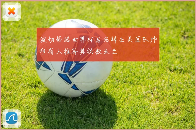 波切蒂诺世界杯后或辞去美国队帅印有人推荐其执教米兰