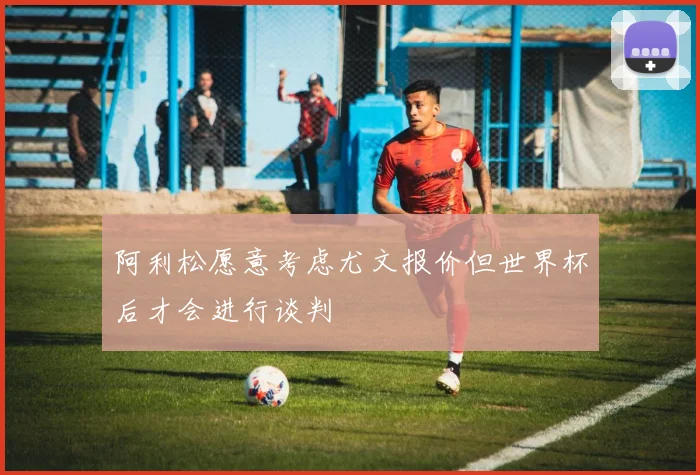 阿利松愿意考虑尤文报价但世界杯后才会进行谈判