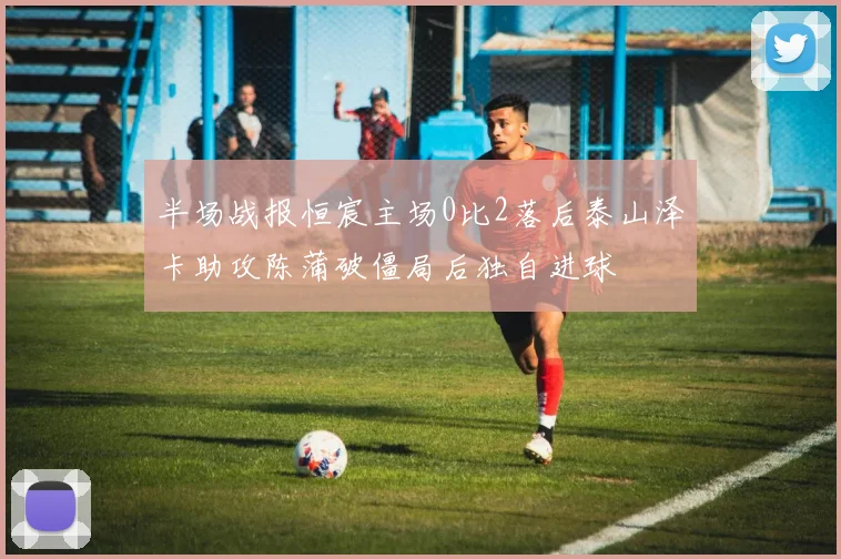 半场战报恒宸主场0比2落后泰山泽卡助攻陈蒲破僵局后独自进球